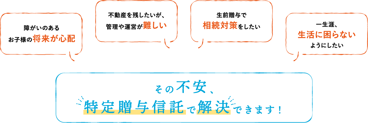 障がいのあるお子様の将来が心配｜不動産を残したいが、管理や運営が難しい｜生前贈与で相続対策をしたい｜一生涯、生活に困らないようにしたい｜その不安、特定贈与信託で解決できます！