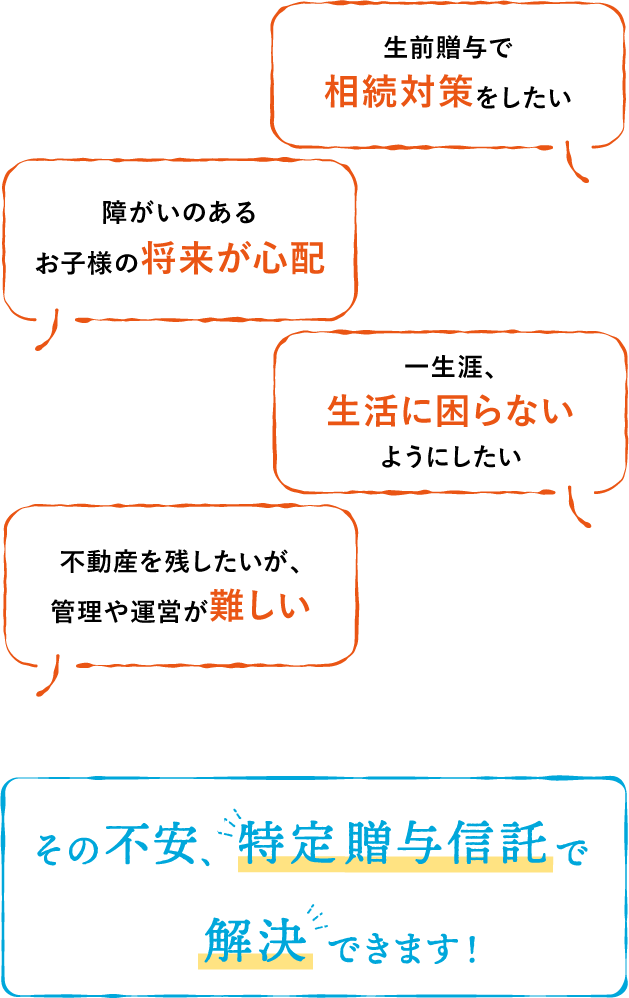 障がいのあるお子様の将来が心配｜不動産を残したいが、管理や運営が難しい｜生前贈与で相続対策をしたい｜一生涯、生活に困らないようにしたい｜その不安、特定贈与信託で解決できます！